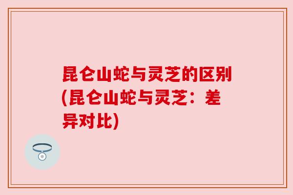 昆仑山蛇与灵芝的区别(昆仑山蛇与灵芝：差异对比)