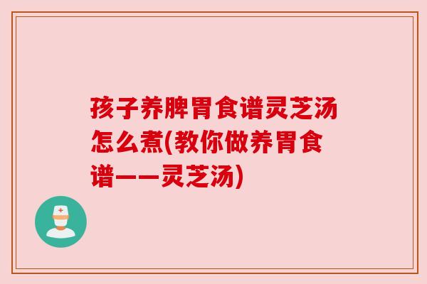 孩子养脾胃食谱灵芝汤怎么煮(教你做养胃食谱——灵芝汤)