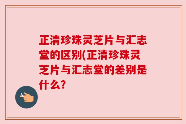 正清珍珠灵芝片与汇志堂的区别(正清珍珠灵芝片与汇志堂的差别是什么?
