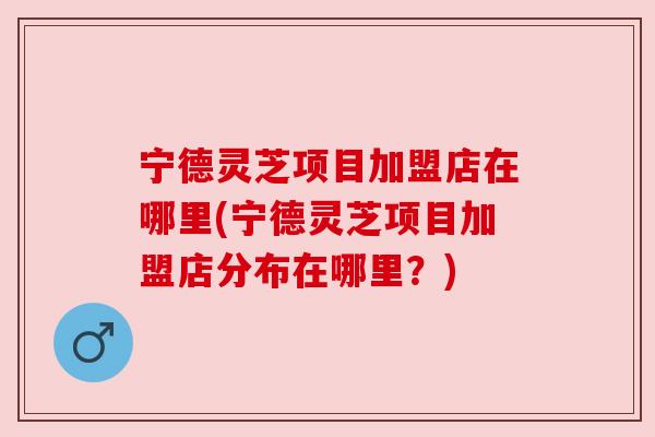 宁德灵芝项目加盟店在哪里(宁德灵芝项目加盟店分布在哪里？)
