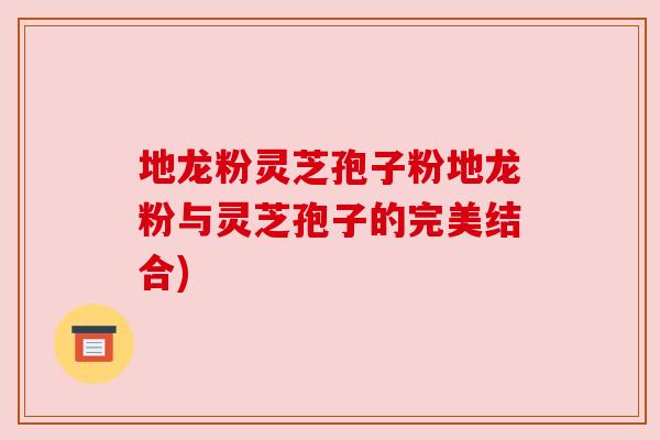 地龙粉灵芝孢子粉地龙粉与灵芝孢子的完美结合)