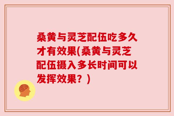 桑黄与灵芝配伍吃多久才有效果(桑黄与灵芝配伍摄入多长时间可以发挥效果？)