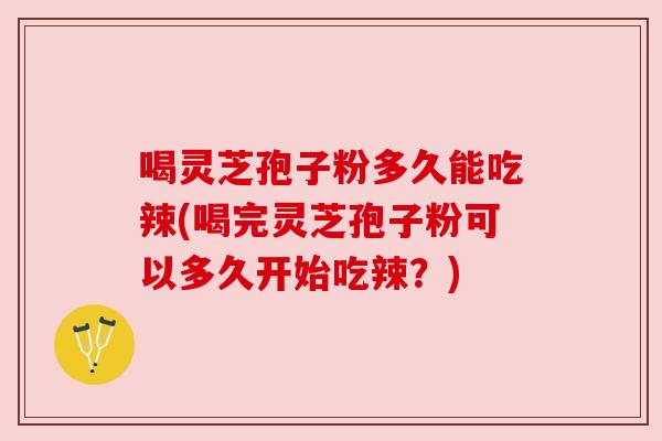 喝灵芝孢子粉多久能吃辣(喝完灵芝孢子粉可以多久开始吃辣?)