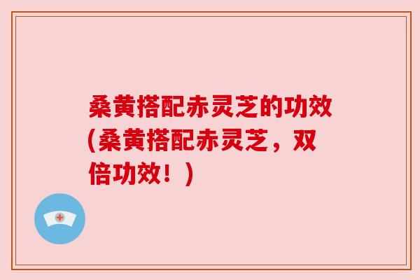 桑黄搭配赤灵芝的功效(桑黄搭配赤灵芝，双倍功效！)