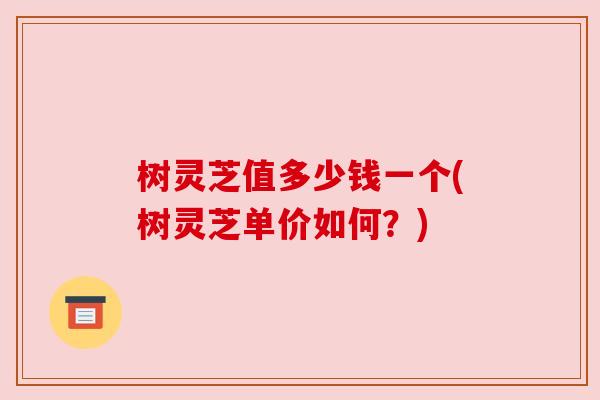 树灵芝值多少钱一个(树灵芝单价如何?)