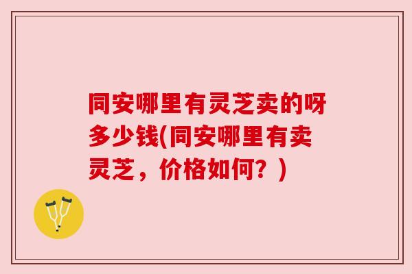 同安哪里有灵芝卖的呀多少钱(同安哪里有卖灵芝，价格如何？)
