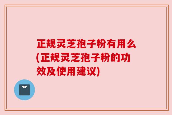 正规灵芝孢子粉有用么(正规灵芝孢子粉的功效及使用建议)