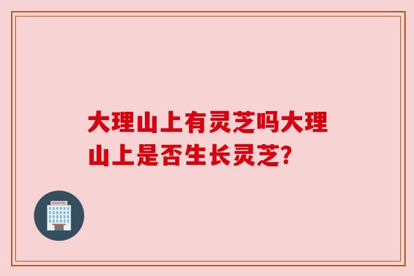 大理山上有灵芝吗大理山上是否生长灵芝?