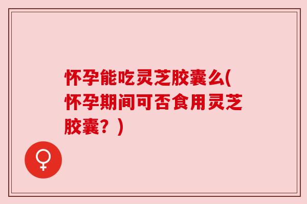 怀孕能吃灵芝胶囊么(怀孕期间可否食用灵芝胶囊?)