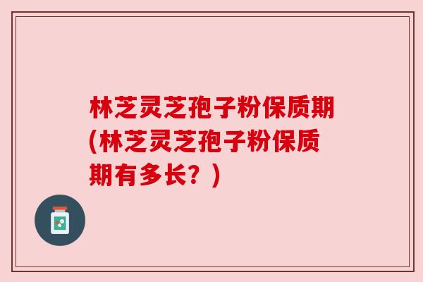 林芝灵芝孢子粉保质期(林芝灵芝孢子粉保质期有多长?)