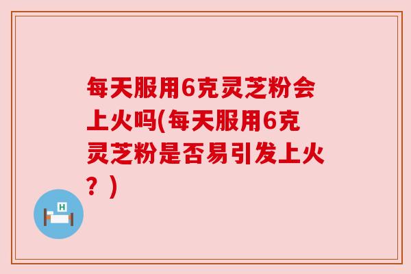 每天服用6克灵芝粉会上火吗(每天服用6克灵芝粉是否易引发上火?)