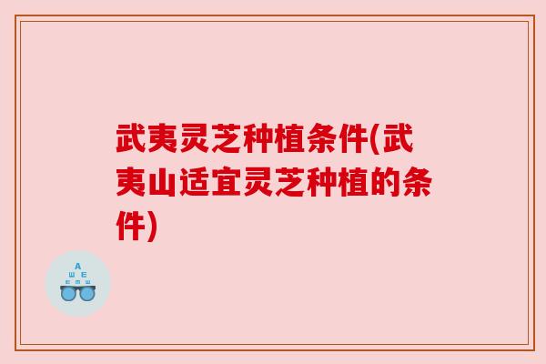 武夷灵芝种植条件(武夷山适宜灵芝种植的条件)