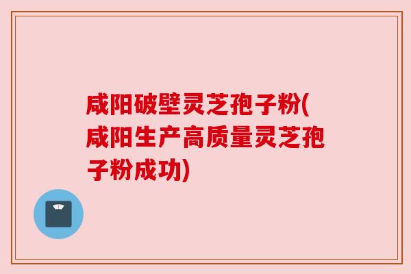 咸阳破壁灵芝孢子粉(咸阳生产高质量灵芝孢子粉成功)