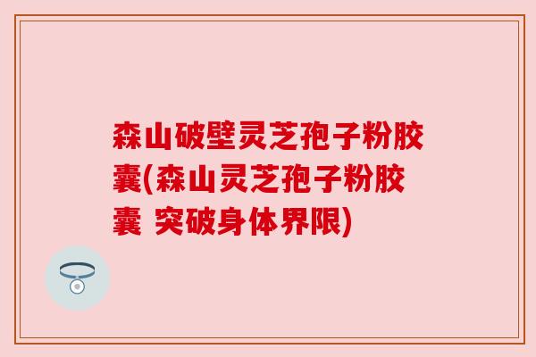 森山破壁灵芝孢子粉胶囊(森山灵芝孢子粉胶囊 突破身体界限)