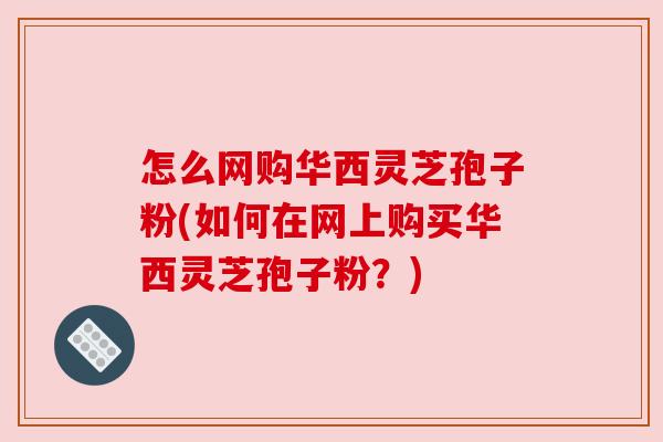 怎么网购华西灵芝孢子粉(如何在网上购买华西灵芝孢子粉?)