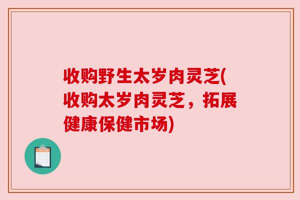 收购野生太岁肉灵芝(收购太岁肉灵芝,拓展健康保健市场)