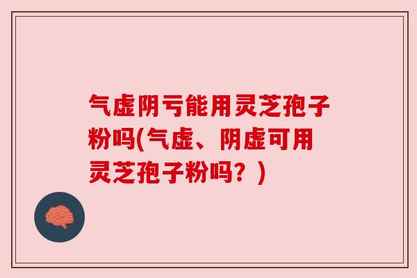 气虚阴亏能用灵芝孢子粉吗(气虚、阴虚可用灵芝孢子粉吗？)