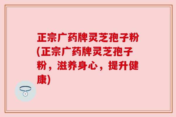 正宗广药牌灵芝孢子粉(正宗广药牌灵芝孢子粉,滋养身心,提升健康)