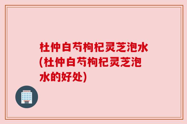 杜仲白芍枸杞灵芝泡水(杜仲白芍枸杞灵芝泡水的好处)
