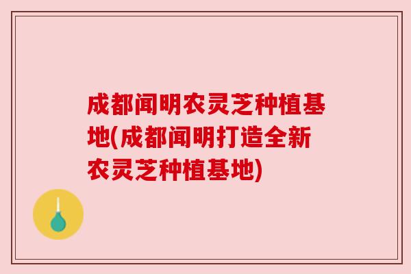 成都闻明农灵芝种植基地(成都闻明打造全新农灵芝种植基地)