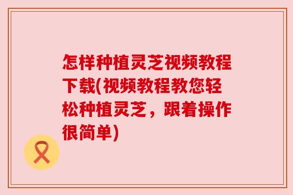 怎样种植灵芝视频教程下载(视频教程教您轻松种植灵芝，跟着操作很简单)