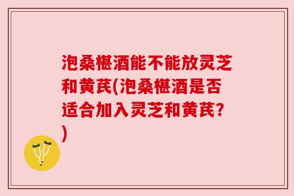 泡桑椹酒能不能放灵芝和黄芪(泡桑椹酒是否适合加入灵芝和黄芪?)