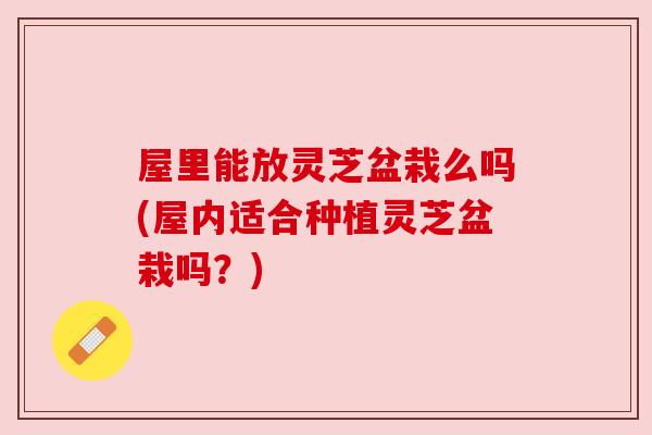 屋里能放灵芝盆栽么吗(屋内适合种植灵芝盆栽吗?)