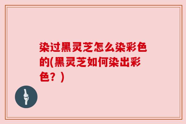 染过黑灵芝怎么染彩色的(黑灵芝如何染出彩色?)