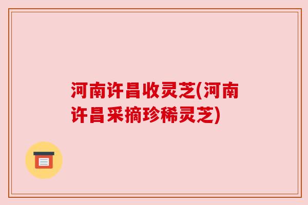 河南许昌收灵芝(河南许昌采摘珍稀灵芝)