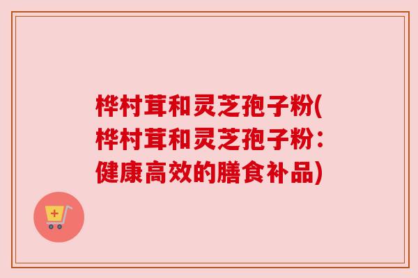 桦村茸和灵芝孢子粉(桦村茸和灵芝孢子粉：健康高效的膳食补品)