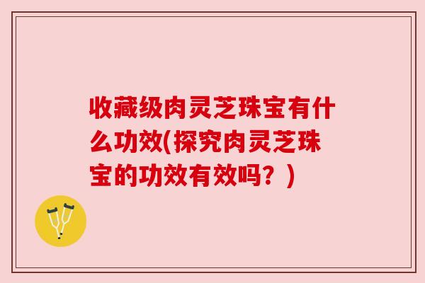 收藏级肉灵芝珠宝有什么功效(探究肉灵芝珠宝的功效有效吗？)