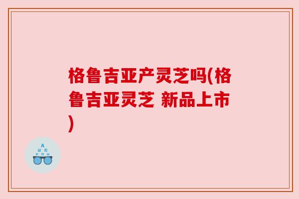 格鲁吉亚产灵芝吗(格鲁吉亚灵芝 新品上市)