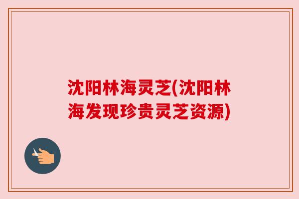 沈阳林海灵芝(沈阳林海发现珍贵灵芝资源)