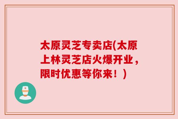 太原灵芝专卖店(太原上林灵芝店火爆开业，限时优惠等你来！)