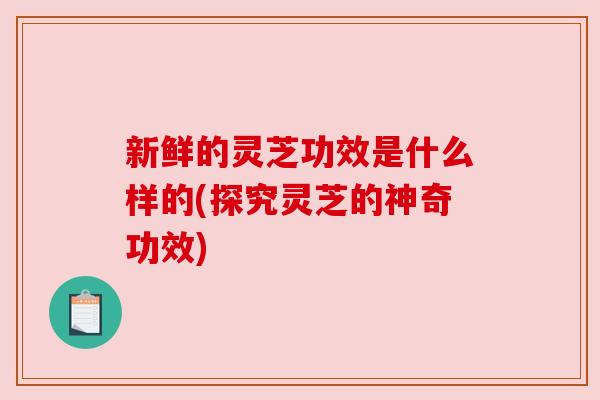 新鲜的灵芝功效是什么样的(探究灵芝的神奇功效)