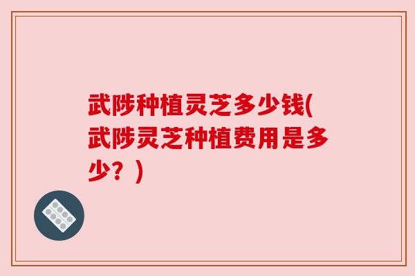 武陟种植灵芝多少钱(武陟灵芝种植费用是多少?)