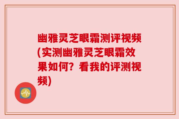 幽雅灵芝眼霜测评视频(实测幽雅灵芝眼霜效果如何？看我的评测视频)