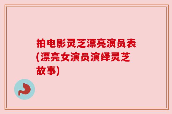 拍电影灵芝漂亮演员表(漂亮女演员演绎灵芝故事)