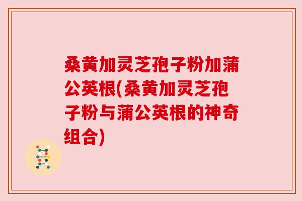 桑黄加灵芝孢子粉加蒲公英根(桑黄加灵芝孢子粉与蒲公英根的神奇组合)