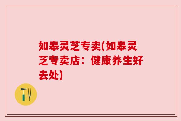 如皋灵芝专卖(如皋灵芝专卖店：健康养生好去处)