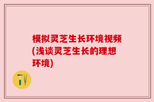 模拟灵芝生长环境视频(浅谈灵芝生长的理想环境)