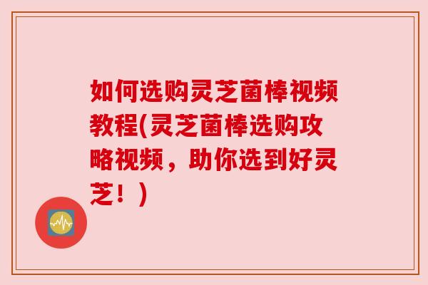 如何选购灵芝菌棒视频教程(灵芝菌棒选购攻略视频,助你选到好灵芝!)