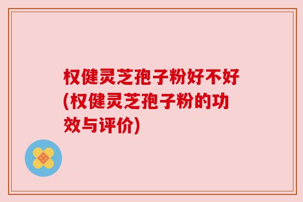权健灵芝孢子粉好不好(权健灵芝孢子粉的功效与评价)