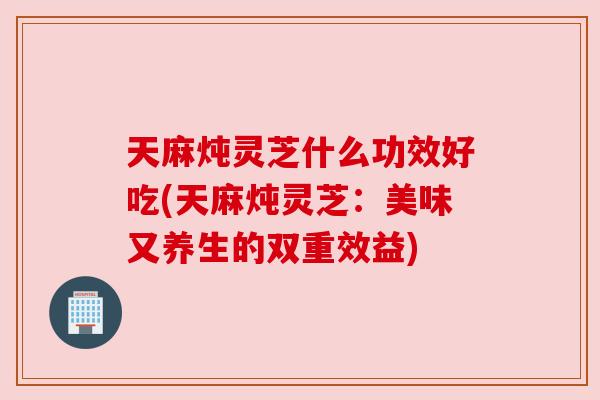 天麻炖灵芝什么功效好吃(天麻炖灵芝:美味又养生的双重效益)