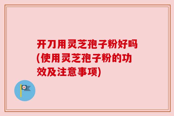 开刀用灵芝孢子粉好吗(使用灵芝孢子粉的功效及注意事项)