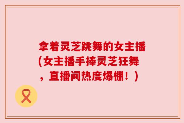 拿着灵芝跳舞的女主播(女主播手捧灵芝狂舞,直播间热度爆棚!)