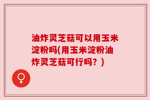 油炸灵芝菇可以用玉米淀粉吗(用玉米淀粉油炸灵芝菇可行吗?)