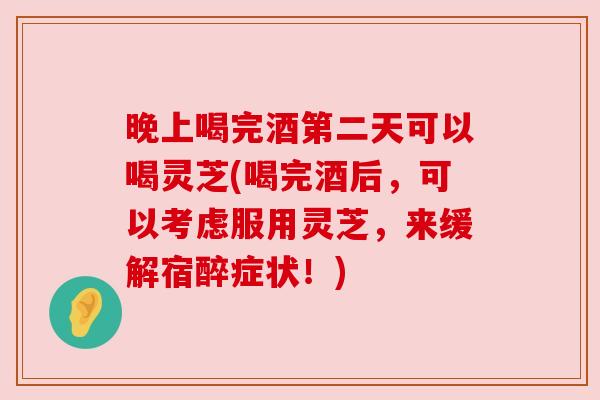 晚上喝完酒第二天可以喝灵芝(喝完酒后,可以考虑服用灵芝,来缓解宿醉症状!)
