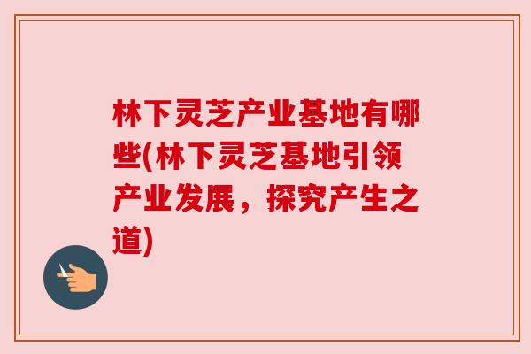 林下灵芝产业基地有哪些(林下灵芝基地引领产业发展,探究产生之道)