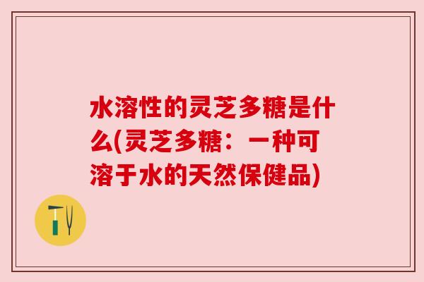水溶性的灵芝多糖是什么(灵芝多糖：一种可溶于水的天然保健品)